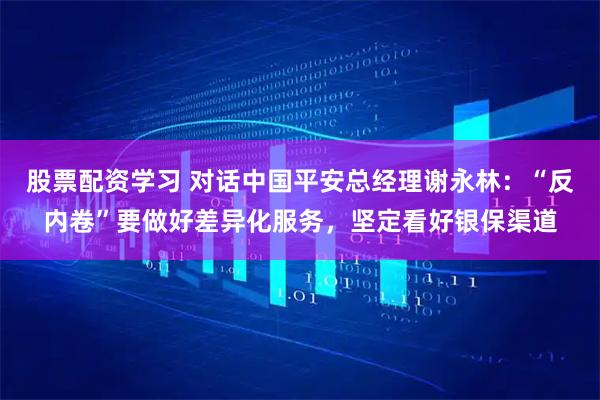 股票配资学习 对话中国平安总经理谢永林：“反内卷”要做好差异化服务，坚定看好银保渠道