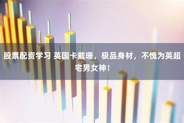 股票配资学习 英国卡戴珊，极品身材，不愧为英超宅男女神！