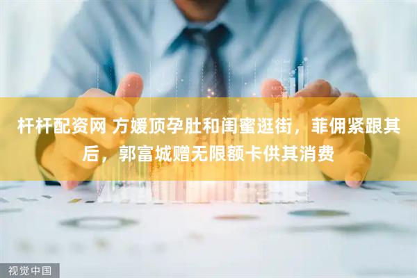 杆杆配资网 方媛顶孕肚和闺蜜逛街，菲佣紧跟其后，郭富城赠无限额卡供其消费