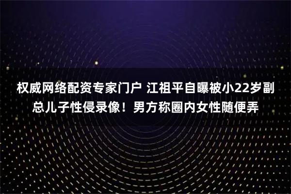 权威网络配资专家门户 江祖平自曝被小22岁副总儿子性侵录像！男方称圈内女性随便弄