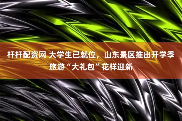 杆杆配资网 大学生已就位，山东景区推出开学季旅游“大礼包”花样迎新