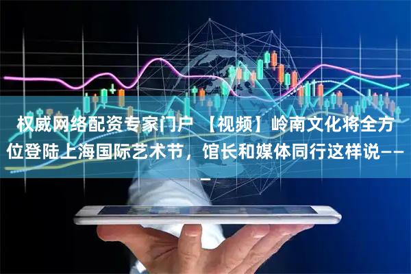 权威网络配资专家门户 【视频】岭南文化将全方位登陆上海国际艺术节，馆长和媒体同行这样说——