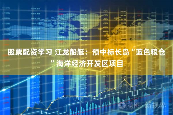 股票配资学习 江龙船艇：预中标长岛“蓝色粮仓”海洋经济开发区项目