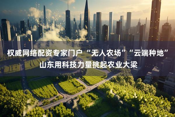 权威网络配资专家门户 “无人农场”“云端种地” 山东用科技力量挑起农业大梁