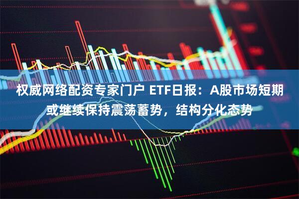 权威网络配资专家门户 ETF日报：A股市场短期或继续保持震荡蓄势，结构分化态势