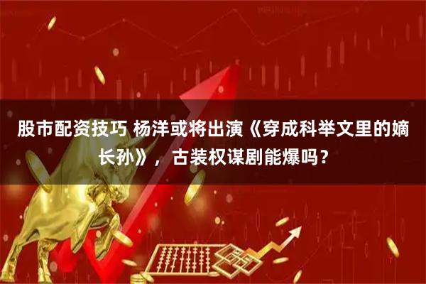 股市配资技巧 杨洋或将出演《穿成科举文里的嫡长孙》，古装权谋剧能爆吗？