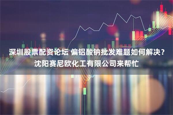 深圳股票配资论坛 偏铝酸钠批发难题如何解决？沈阳赛尼欧化工有限公司来帮忙