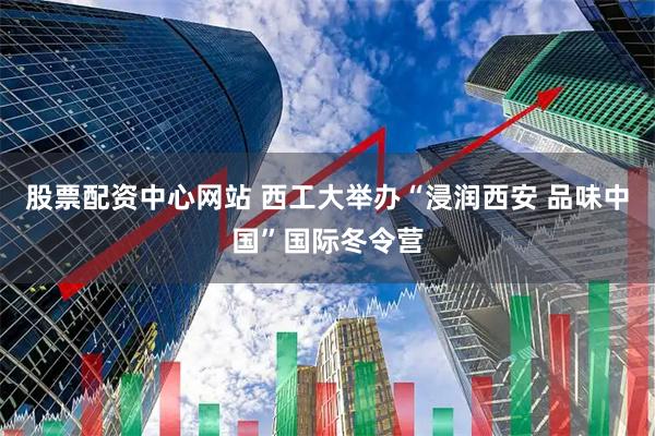 股票配资中心网站 西工大举办“浸润西安 品味中国”国际冬令营