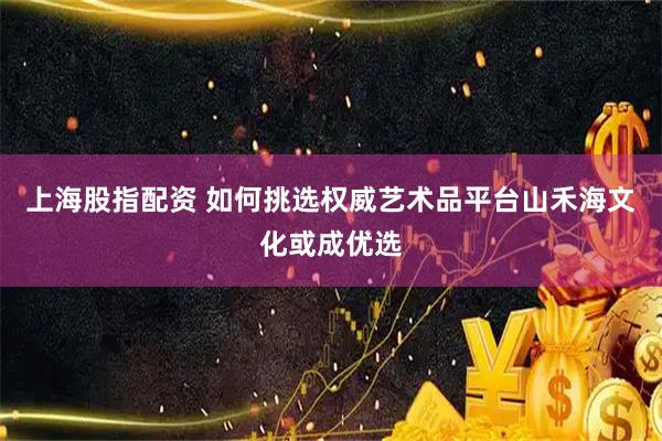 上海股指配资 如何挑选权威艺术品平台山禾海文化或成优选