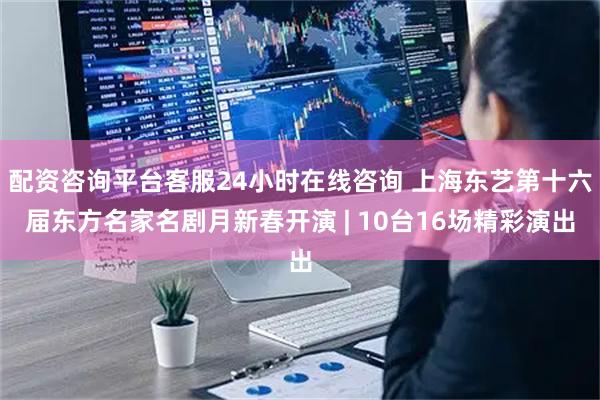 配资咨询平台客服24小时在线咨询 上海东艺第十六届东方名家名剧月新春开演 | 10台16场精彩演出