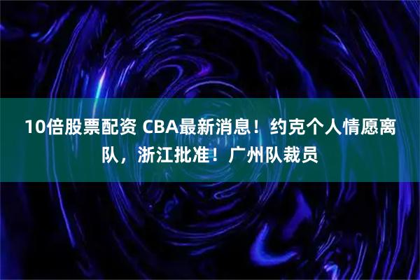 10倍股票配资 CBA最新消息！约克个人情愿离队，浙江批准！广州队裁员