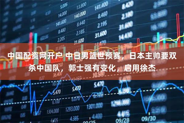 中国配资网开户 中日男篮世预赛，日本主帅要双杀中国队，郭士强有变化，启用徐杰
