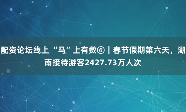 配资论坛线上 “马”上有数⑥｜春节假期第六天，湖南接待游客2427.73万人次