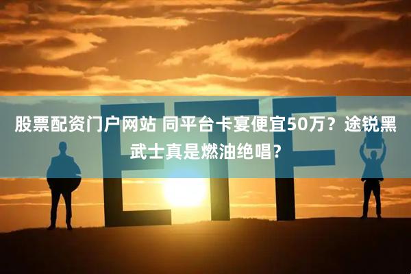 股票配资门户网站 同平台卡宴便宜50万?途锐黑武士真是燃油绝唱?
