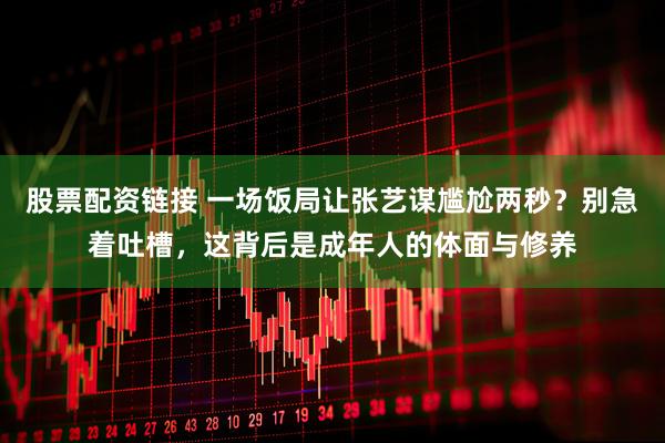 股票配资链接 一场饭局让张艺谋尴尬两秒？别急着吐槽，这背后是成年人的体面与修养