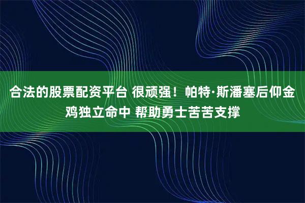 合法的股票配资平台 很顽强！帕特·斯潘塞后仰金鸡独立命中 帮助勇士苦苦支撑