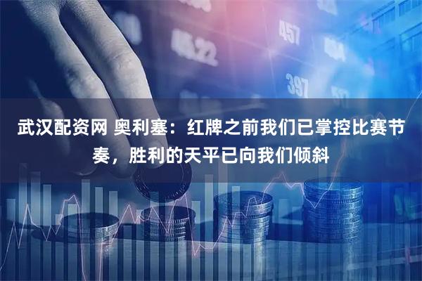 武汉配资网 奥利塞:红牌之前我们已掌控比赛节奏,胜利的天平已向我们倾斜