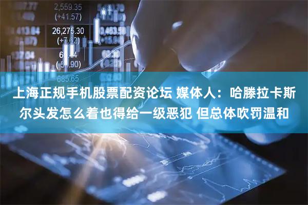 上海正规手机股票配资论坛 媒体人：哈滕拉卡斯尔头发怎么着也得给一级恶犯 但总体吹罚温和