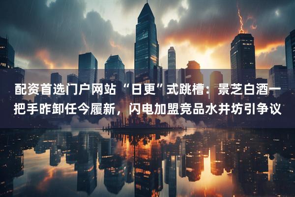 配资首选门户网站 “日更”式跳槽：景芝白酒一把手昨卸任今履新，闪电加盟竞品水井坊引争议