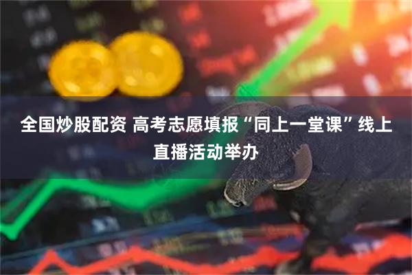 全国炒股配资 高考志愿填报“同上一堂课”线上直播活动举办