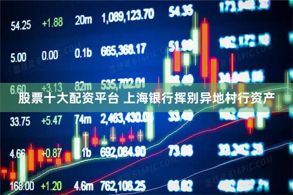 股票十大配资平台 上海银行挥别异地村行资产